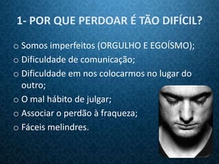 1- POR QUE PERDOAR É TÃO DIFÍCIL?
o Somos imperfeitos (ORGULHO E EGOÍSMO);
o Dificuldade de comunicação;
o Dificuldade em nos colocarmos no lugar do
  outro;
o O mal hábito de julgar;
o Associar o perdão à fraqueza;
o Fáceis melindres.
 