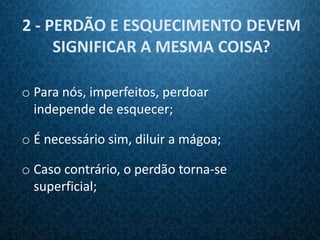 2 - PERDÃO E ESQUECIMENTO DEVEM
     SIGNIFICAR A MESMA COISA?

o Para nós, imperfeitos, perdoar
  independe de esquecer;

o É necessário sim, diluir a mágoa;

o Caso contrário, o perdão torna-se
  superficial;
 