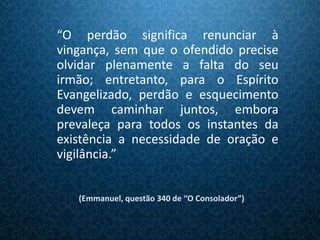 “O perdão significa renunciar à
vingança, sem que o ofendido precise
olvidar plenamente a falta do seu
irmão; entretanto, para o Espírito
Evangelizado, perdão e esquecimento
devem caminhar juntos, embora
prevaleça para todos os instantes da
existência a necessidade de oração e
vigilância.”


   (Emmanuel, questão 340 de “O Consolador”)
 