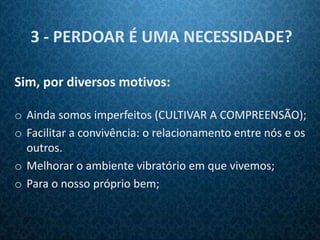 3 - PERDOAR É UMA NECESSIDADE?

Sim, por diversos motivos:

o Ainda somos imperfeitos (CULTIVAR A COMPREENSÃO);
o Facilitar a convivência: o relacionamento entre nós e os
  outros.
o Melhorar o ambiente vibratório em que vivemos;
o Para o nosso próprio bem;
 