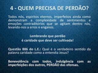 4 - QUEM PRECISA DE PERDÃO?
Todos nós, espíritos eternos, imperfeitos ainda como
demonstram a complexidade de sentimentos e
emoções contraditórios que se agitam dentro nós,
levando-nos a erros e enganos.

              Lembrando que perdão
        é caridade que deve ser cultivada!

Questão 886 do L.E.: Qual é o verdadeiro sentido da
palavra caridade como a entendia Jesus?

Benevolência com todos, indulgência com          as
imperfeições dos outros, PERDÃO das ofensas.
 