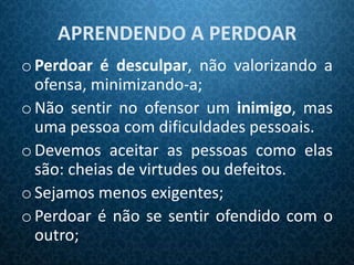 APRENDENDO A PERDOAR
o Perdoar é desculpar, não valorizando a
  ofensa, minimizando-a;
o Não sentir no ofensor um inimigo, mas
  uma pessoa com dificuldades pessoais.
o Devemos aceitar as pessoas como elas
  são: cheias de virtudes ou defeitos.
o Sejamos menos exigentes;
o Perdoar é não se sentir ofendido com o
  outro;
 