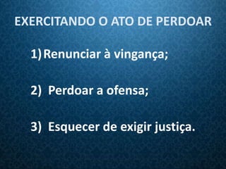 EXERCITANDO O ATO DE PERDOAR

  1) Renunciar à vingança;

  2) Perdoar a ofensa;

  3) Esquecer de exigir justiça.
 