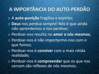 A IMPORTÂNCIA DO AUTO-PERDÃO
o A auto-punição fragiliza o espírito;
o Deus nos perdoa sempre! Nós é que ainda
  não aprendemos a nos perdoar;
o Perdoar-nos resulta no amor a nós mesmos;
o Perdoar-nos é não importarmo-nos com o
  que fomos;
o Perdoar-nos é conviver com a mais nítida
  realidade;
o Perdoar-nos é compreender que os que nos
  cercam são reflexos de nós mesmos;
 