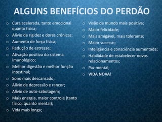 ALGUNS BENEFÍCIOS DO PERDÃO
o Cura acelerada, tanto emocional       o Visão de mundo mais positiva;
  quanto física;                        o Maior felicidade;
o Alívio de rigidez e dores crônicas;   o Mais amigável, mais tolerante;
o Aumento de força física;              o Maior sucesso;
o Redução de estresse;                  o Inteligência e consciência aumentada;
o Ativação positiva do sistema          o Habilidade de estabelecer novos
  imunológico;                            relacionamentos;
o Melhor digestão e melhor função       o Paz mental;
  intestinal;                           o VIDA NOVA!
o Sono mais descansado;
o Alívio de depressão e rancor;
o Alívio de auto-sabotagem;
o Mais energia, maior controle (tanto
  físico, quanto mental);
o Vida mais longa;
 