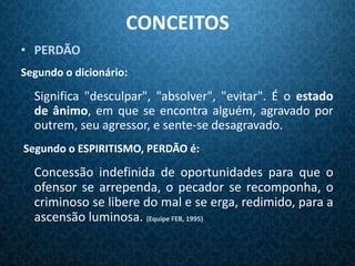 CONCEITOS
• PERDÃO
Segundo o dicionário:

  Significa "desculpar", "absolver", "evitar". É o estado
  de ânimo, em que se encontra alguém, agravado por
  outrem, seu agressor, e sente-se desagravado.
Segundo o ESPIRITISMO, PERDÃO é:

  Concessão indefinida de oportunidades para que o
  ofensor se arrependa, o pecador se recomponha, o
  criminoso se libere do mal e se erga, redimido, para a
  ascensão luminosa. (Equipe FEB, 1995)
 