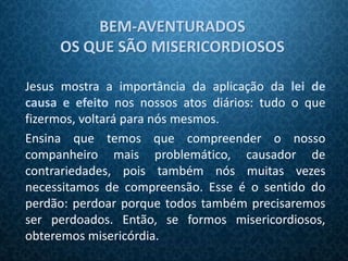 BEM-AVENTURADOS
     OS QUE SÃO MISERICORDIOSOS

Jesus mostra a importância da aplicação da lei de
causa e efeito nos nossos atos diários: tudo o que
fizermos, voltará para nós mesmos.
Ensina que temos que compreender o nosso
companheiro mais problemático, causador de
contrariedades, pois também nós muitas vezes
necessitamos de compreensão. Esse é o sentido do
perdão: perdoar porque todos também precisaremos
ser perdoados. Então, se formos misericordiosos,
obteremos misericórdia.
 