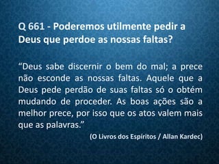 Q 661 - Poderemos utilmente pedir a
Deus que perdoe as nossas faltas?

“Deus sabe discernir o bem do mal; a prece
não esconde as nossas faltas. Aquele que a
Deus pede perdão de suas faltas só o obtém
mudando de proceder. As boas ações são a
melhor prece, por isso que os atos valem mais
que as palavras.”
                 (O Livros dos Espíritos / Allan Kardec)
 