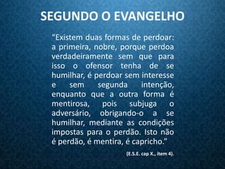 SEGUNDO O EVANGELHO
 “Existem duas formas de perdoar:
 a primeira, nobre, porque perdoa
 verdadeiramente sem que para
 isso o ofensor tenha de se
 humilhar, é perdoar sem interesse
 e    sem     segunda     intenção,
 enquanto que a outra forma é
 mentirosa, pois subjuga o
 adversário, obrigando-o a se
 humilhar, mediante as condições
 impostas para o perdão. Isto não
 é perdão, é mentira, é capricho.”
                     (E.S.E. cap X., item 4).
 