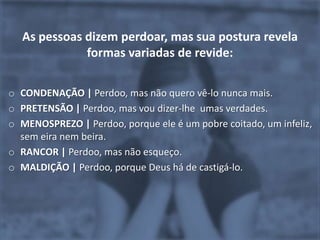 As pessoas dizem perdoar, mas sua postura revela
             formas variadas de revide:

o CONDENAÇÃO | Perdoo, mas não quero vê-lo nunca mais.
o PRETENSÃO | Perdoo, mas vou dizer-lhe umas verdades.
o MENOSPREZO | Perdoo, porque ele é um pobre coitado, um infeliz,
  sem eira nem beira.
o RANCOR | Perdoo, mas não esqueço.
o MALDIÇÃO | Perdoo, porque Deus há de castigá-lo.
 