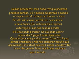 Somos pecadores, mas, toda vez que pecamos, pedimos perdão. Só é pedido de perdão o pedido acompanhado do desejo de não pecar mais.  Perdão não é uma questão de consciência  u de autopunição; autopunição é apenas autoflagelo, mas não produz perdão.  Só Deus pode perdoar. Só ele pode cobrir (esconder/apagar) nossos pecados. Quando Deus nos perdoa, nossa ficha fica limpa. Somos chamados a não nos condenar naquilo que aprovamos. Em outras palavras, nossa vida deve ter como alvo jamais fazer aquilo que sabemos que é errado.  