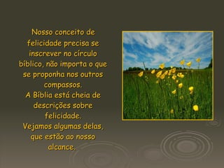 Nosso conceito de felicidade precisa se inscrever no círculo bíblico, não importa o que se proponha nos outros compassos. A Bíblia está cheia de descrições sobre felicidade. Vejamos algumas delas, que estão ao nosso alcance.  
