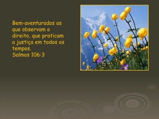 Bem-aventurados os que observam o direito, que praticam a justiça em todos os tempos.  Salmos 106:3 