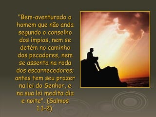 "Bem-aventurado o homem que não anda segundo o conselho dos ímpios, nem se detém no caminho dos pecadores, nem se assenta na roda dos escarnecedores; antes tem seu prazer na lei do Senhor, e na sua lei medita dia e noite". (Salmos 1.1-2)   