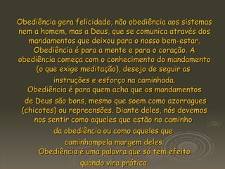 Obediência gera felicidade, não obediência aos sistemas nem a homem, mas a Deus, que se comunica através dos mandamentos que deixou para o nosso bem-estar. Obediência é para a mente e para o coração. A obediência começa com o conhecimento do mandamento (o que exige meditação), desejo de seguir as  instruções e esforço na caminhada. Obediência é para quem acha que os mandamentos de Deus são bons, mesmo que soem como azorragues (chicotes) ou repreensões. Diante deles, nós devemos nos sentir como aqueles que estão no caminho  da obediência ou como aqueles que  caminhampela margem deles. Obediência é uma palavra que só tem efeito quando vira prática.  