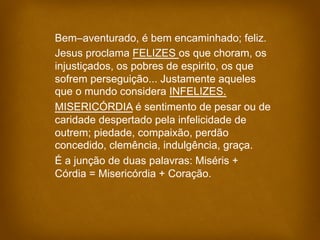 Bem–aventurado, é bem encaminhado; feliz.
Jesus proclama FELIZES os que choram, os
injustiçados, os pobres de espirito, os...