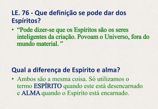 LE. 76 - Que definição se pode dar dos
Espíritos?
• “Pode dizer-se que os Espíritos são os seres
inteligentes da criação. Povoam o Universo, fora do
mundo material.”
Qual a diferença de Espírito e alma?
• Ambos são a mesma coisa. Só utilizamos o
termo ESPÍRITO quando este está desencarnado
e ALMA quando o Espírito está encarnado.
 