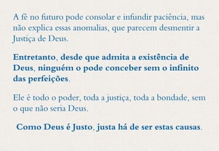 A fé no futuro pode consolar e infundir paciência, mas
não explica essas anomalias, que parecem desmentir a
Justiça de Deus.
Entretanto, desde que admita a existência de
Deus, ninguém o pode conceber sem o infinito
das perfeições.
Ele é todo o poder, toda a justiça, toda a bondade, sem
o que não seria Deus.
Como Deus é Justo, justa há de ser estas causas.
 