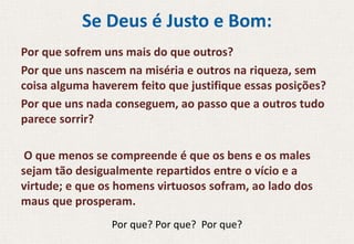 Se Deus é Justo e Bom:
Por que sofrem uns mais do que outros?
Por que uns nascem na miséria e outros na riqueza, sem
coisa alguma haverem feito que justifique essas posições?
Por que uns nada conseguem, ao passo que a outros tudo
parece sorrir?
O que menos se compreende é que os bens e os males
sejam tão desigualmente repartidos entre o vício e a
virtude; e que os homens virtuosos sofram, ao lado dos
maus que prosperam.
Por que? Por que? Por que?
 