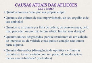 • Quantos homens caem por sua própria culpa!
• Quantos são vítimas de sua imprevidência, de seu orgulho e de
sua ambição!
• Quantos se arruínam por falta de ordem, de perseverança, pelo
mau proceder, ou por não terem sabido limitar seus desejos!
• Quantas uniões desgraçadas, porque resultaram de um cálculo
de interesse ou de vaidade e nas quais o coração não tomou
parte alguma.
• Quantas dissensões (divergência de opiniões) e funestas
disputas se teriam evitado com um pouco de moderação e
menos suscetibilidade! (melindres)
 