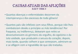 • Quantas doenças e enfermidades decorrem da
intemperança e dos excessos de todo gênero!
• Quantos pais são infelizes com seus filhos, porque não lhes
combateram desde o princípio as más tendências! Por
fraqueza, ou indiferença, deixaram que neles se
desenvolvessem os gérmens do orgulho, do egoísmo e da
tola vaidade, que produzem a secura do coração; depois,
mais tarde, quando colhem o que semearam, admiram-se
e se afligem com a ingratidão de que são tratados.
 