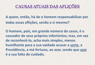 A quem, então, há de o homem responsabilizar por
todas essas aflições, senão a si mesmo?
O homem, pois, em grande número de casos, é o
causador de seus próprios infortúnios; mas, em vez
de reconhecê-lo, acha mais simples, menos
humilhante para a sua vaidade acusar a sorte, a
Providência, a má fortuna, ao azar, sendo que azar
é a sua falta de cuidado.
 