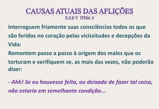 Interroguem friamente suas consciências todos os que
são feridos no coração pelas vicissitudes e decepções da
Vida:
Remontem passo a passo à origem dos males que os
torturam e verifiquem se, as mais das vezes, não poderão
dizer:
- Ahh! Se eu houvesse feito, ou deixado de fazer tal coisa,
não estaria em semelhante condição...
 
