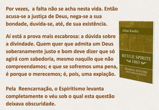Por vezes, a falta não se acha nesta vida. Então
acusa-se a justiça de Deus, nega-se a sua
bondade, duvida-se, até, de sua existência.
Aí está a prova mais escabrosa: a dúvida sobre
a divindade. Quem quer que admita um Deus
soberanamente justo e bom deve dizer que só
agirá com sabedoria, mesmo naquilo que não
compreendamos; e que se sofremos uma pena,
é porque o merecemos; é, pois, uma expiação.
Pela Reencarnação, o Espiritismo levanta
completamente o véu sob o qual esta questão
deixava obscuridade.
 