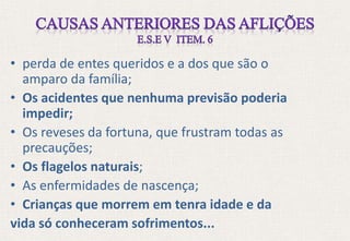 • perda de entes queridos e a dos que são o
amparo da família;
• Os acidentes que nenhuma previsão poderia
impedir;
• Os reveses da fortuna, que frustram todas as
precauções;
• Os flagelos naturais;
• As enfermidades de nascença;
• Crianças que morrem em tenra idade e da
vida só conheceram sofrimentos...
 