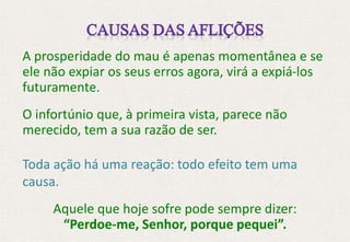 A prosperidade do mau é apenas momentânea e se
ele não expiar os seus erros agora, virá a expiá-los
futuramente.
O infortúnio que, à primeira vista, parece não
merecido, tem a sua razão de ser.
Toda ação há uma reação: todo efeito tem uma
causa.
Aquele que hoje sofre pode sempre dizer:
“Perdoe-me, Senhor, porque pequei”.
 
