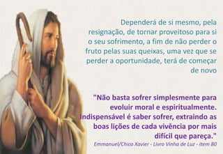 "Não basta sofrer simplesmente para
evoluir moral e espiritualmente.
Indispensável é saber sofrer, extraindo as
boas lições de cada vivência por mais
difícil que pareça."
Emmanuel/Chico Xavier - Livro Vinha de Luz - item 80
Dependerá de si mesmo, pela
resignação, de tornar proveitoso para si
o seu sofrimento, a fim de não perder o
fruto pelas suas queixas, uma vez que se
perder a oportunidade, terá de começar
de novo
 