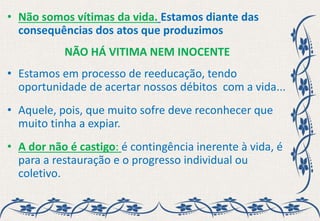 • Não somos vítimas da vida. Estamos diante das
consequências dos atos que produzimos
NÃO HÁ VITIMA NEM INOCENTE
• Estamos em processo de reeducação, tendo
oportunidade de acertar nossos débitos com a vida...
• Aquele, pois, que muito sofre deve reconhecer que
muito tinha a expiar.
• A dor não é castigo: é contingência inerente à vida, é
para a restauração e o progresso individual ou
coletivo.
 