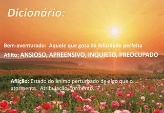 Bem-aventurado: Aquele que goza da felicidade perfeita
Aflito: ANSIOSO, APREENSIVO, INQUIETO, PREOCUPADO
Aflição: Estado do ânimo perturbado de algo que o
atormenta. Atribulação, tormento.
 