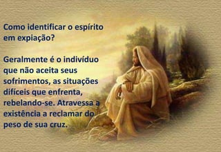 Como identificar o espírito
em expiação?
Geralmente é o indivíduo
que não aceita seus
sofrimentos, as situações
difíceis que enfrenta,
rebelando-se. Atravessa a
existência a reclamar do
peso de sua cruz.
 