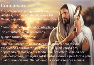 * se sofremos é por ignorância ou
rebeldia, ficamos em débito com a Lei
Divina, seja nesta ou em vidas anteriores.
*Fomos criados para a felicidade plena,
no entanto, só a conheceremos
quando formos perfeitos;
Para que isso ocorra necessitamos das várias e sucessivas
experiências encarnatórias, através das quais vamos nos
depurando, vamos nos burilando, reajuste este que se dá por
meio das provas, expiações sofrimentos e dores e pela forma pela
qual os vivenciamos. Ou pelo amor a escolha sempre é nossa.
 