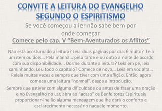 Se você começou a ler não sabe bem por
onde começar
Comece pelo cap. V “Bem-Aventurados os Aflitos”
Não está acostumado a leitura? Leia duas páginas por dia. É muito? Leia
um item ou dois... Pela manhã... pela tarde e ou outro a noite de acordo
com sua disponibilidade... Dorme durante a leitura? Leia em pé, leia
caminhando. Leu todo o capítulo? Comece de novo... Leia em voz alta...
Releia muitas vezes e sempre que tiver com uma aflição. Então, agora
comece uma leitura “normal”, desde a introdução.
Sempre que estiver com alguma dificuldade ou antes de fazer uma oração
e no Evangelho no Lar, abra ao “acaso” os Benfeitores Espirituais
proporcionar-lhe ão alguma mensagem que lhe dará o conforto e
esclarecimento necessário naquele momento.
 