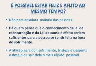 • Não para absoluta maioria das pessoas.
• Há quem pense que o conhecimento da lei de
reencarnação e da Lei de causa e efeito seriam
suficientes para a pessoa se sentir feliz na hora
do sofrimento.
• A aflição gera dor, sofrimento, tristeza e desperta
o desejo de sair dela o mais rápido possível.
 