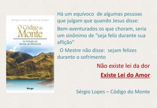 Há um equívoco de algumas pessoas
que julgam que quando Jesus disse:
Bem-aventurados os que choram, seria
um sinônimo de “seja feliz durante sua
aflição”
O Mestre não disse: sejam felizes
durante o sofrimento
Não existe lei da dor
Existe Lei do Amor
Sérgio Lopes – Código do Monte
 