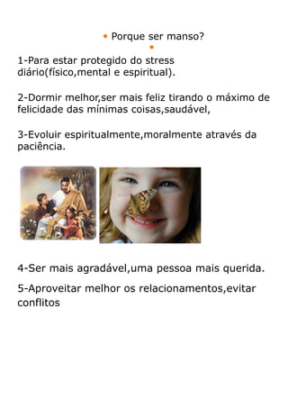  Porque ser manso?
                             
1-Para estar protegido do stress
diário(físico,mental e espiritual).

2-Dormir melhor,ser mais feliz tirando o máximo de
felicidade das mínimas coisas,saudável,

3-Evoluir espiritualmente,moralmente através da
paciência.




4-Ser mais agradável,uma pessoa mais querida.
5-Aproveitar melhor os relacionamentos,evitar
conflitos
 