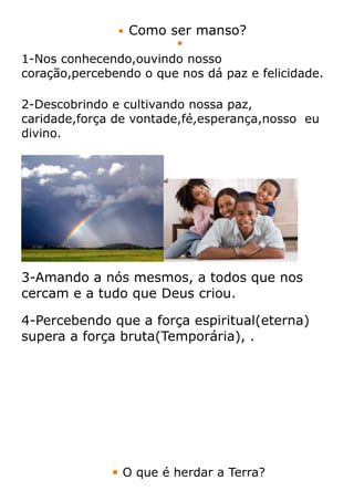   Como ser manso?
                         
1-Nos conhecendo,ouvindo nosso
coração,percebendo o que nos dá paz e felicidade.

2-Descobrindo e cultivando nossa paz,
caridade,força de vontade,fé,esperança,nosso eu
divino.




3-Amando a nós mesmos, a todos que nos
cercam e a tudo que Deus criou.

4-Percebendo que a força espiritual(eterna)
supera a força bruta(Temporária), .




               O que é herdar a Terra?
 