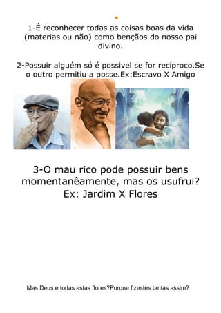 
  1-É reconhecer todas as coisas boas da vida
 (materias ou não) como bençãos do nosso pai
                    divino.

2-Possuir alguém só é possivel se for recíproco.Se
  o outro permitiu a posse.Ex:Escravo X Amigo




  3-O mau rico pode possuir bens
 momentanêamente, mas os usufrui?
       Ex: Jardim X Flores




  Mas Deus e todas estas flores?Porque fizestes tantas assim?
 