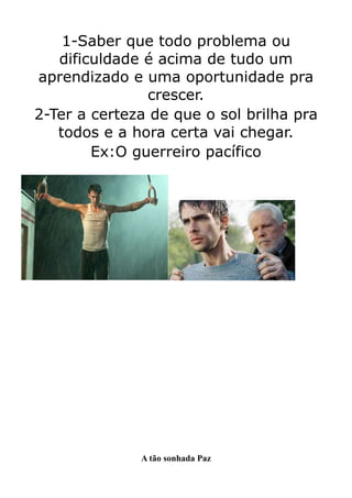 1-Saber que todo problema ou
   dificuldade é acima de tudo um
aprendizado e uma oportunidade pra
               crescer.
2-Ter a certeza de que o sol brilha pra
   todos e a hora certa vai chegar.
        Ex:O guerreiro pacífico




              A tão sonhada Paz
 