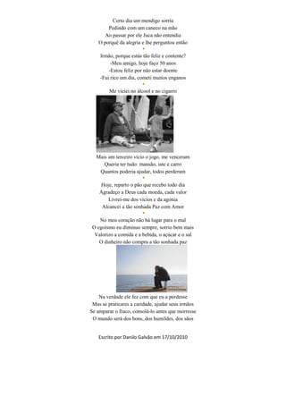 Certo dia um mendigo sorria
        Pedindo com um caneco na mão
       Ao passar por ele Juca não entendia
    O porquê da alegria e lhe perguntou então
                        
    Irmão, porque estás tão feliz e contente?
         -Meu amigo, hoje faço 50 anos
        -Estou feliz por não estar doente
    -Fui rico um dia, cometi muitos enganos
                        
        Me viciei no álcool e no cigarro




  Mais um terceiro vício o jogo, me venceram
     Queria ter tudo: mansão, iate e carro
   Quantos poderia ajudar, todos perderam
                        
    Hoje, reparto o pão que recebo todo dia
    Agradeço a Deus cada moeda, cada valor
       Livrei-me dos vícios e da agonia
     Alcancei a tão sonhada Paz com Amor
                        
    No meu coração não há lugar para o mal
 O egoísmo eu diminuo sempre, sorrio bem mais
  Valorizo a comida e a bebida, o açúcar e o sal
    O dinheiro não compra a tão sonhada paz




    Na verdade ele fez com que eu a perdesse
 Mas se praticares a caridade, ajudar seus irmãos
Se amparar o fraco, consolá-lo antes que morresse
 O mundo será dos bons, dos humildes, dos sãos


    Escrito por Danilo Galvão em 17/10/2010
 