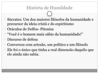 História de Humildade
 Sócrates: Um dos maiores filósofos da humanidade e
precursor da ideia cristã e do espiritismo
 Oráculos de Delfos- Pitonisa
 “Você é o homem mais sábio da humanidade!”
 Discurso de defesa
 Conversou com artesão, um político e um filósofo
 Ele foi o único que tinha a real dimensão daquilo que
ele ainda não sabia.
 