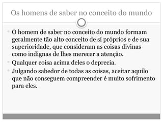 Os homens de saber no conceito do mundo
 O homem de saber no conceito do mundo formam
geralmente tão alto conceito de sí próprios e de sua
superioridade, que consideram as coisas divinas
como indignas de lhes merecer a atenção.
 Qualquer coisa acima deles o deprecia.
 Julgando sabedor de todas as coisas, aceitar aquilo
que não conseguem compreender é muito sofrimento
para eles.
 