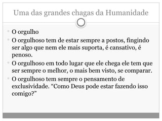 Uma das grandes chagas da Humanidade
 O orgulho
 O orgulhoso tem de estar sempre a postos, fingindo
ser algo que nem ele mais suporta, é cansativo, é
penoso.
 O orgulhoso em todo lugar que ele chega ele tem que
ser sempre o melhor, o mais bem visto, se comparar.
 O orgulhoso tem sempre o pensamento de
exclusividade. “Como Deus pode estar fazendo isso
comigo?”
 