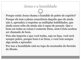 Jesus e a humildade
 Porque então Jesus chama o humilde de pobre de espírito?
 Porque ele tem a plena consciência daquilo que ele ainda
não é, aprendeu a respeitar as múltiplas habilidades, que
ainda nesse orbe ele ainda não é capaz de possuir. Que o
bom em todas as coisas é somente Deus, nem Cristo aceitou
ser chamado de bom.
 Pois não importa o que você tenha, seja ou faça, você será
sempre pobre, porque bom é só Deus, e você tem sempre
algo ainda a aprender.
 Por isso a humildade está no topo da montanha do Sermão
do Monte.
 
