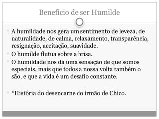 Benefício de ser Humilde
 A humildade nos gera um sentimento de leveza, de
naturalidade, de calma, relaxamento, transparência,
resignação, aceitação, suavidade.
 O humilde flutua sobre a brisa.
 O humildade nos dá uma sensação de que somos
especiais, mais que todos a nossa volta também o
são, e que a vida é um desafio constante.
 *História do desencarne do irmão de Chico.
 