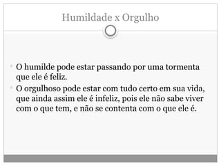 Humildade x Orgulho
 O humilde pode estar passando por uma tormenta
que ele é feliz.
 O orgulhoso pode estar com tudo certo em sua vida,
que ainda assim ele é infeliz, pois ele não sabe viver
com o que tem, e não se contenta com o que ele é.
 