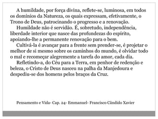 A humildade, por força divina, reflete-se, luminosa, em todos
os domínios da Natureza, os quais expressam, efetivamente, o
Trono de Deus, patrocinando o progresso e a renovação.
Humildade não é servidão. É, sobretudo, independência,
liberdade interior que nasce das profundezas do espírito,
apoiando-lhe a permanente renovação para o bem.
Cultivá-la é avançar para a frente sem prender-se, é projetar o
melhor de si mesmo sobre os caminhos do mundo, é olvidar todo
o mal e recomeçar alegremente a tarefa do amor, cada dia.
Refletindo-a, do Céu para a Terra, em penhor de redenção e
beleza, o Cristo de Deus nasceu na palha da Manjedoura e
despediu-se dos homens pelos braços da Cruz.
Pensamento e Vida- Cap. 24- Emmanuel- Francisco Cândido Xavier
 